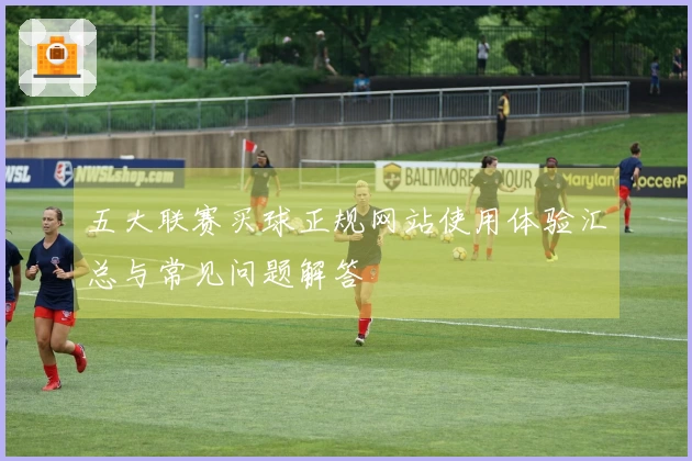 五大联赛买球正规网站使用体验汇总与常见问题解答
