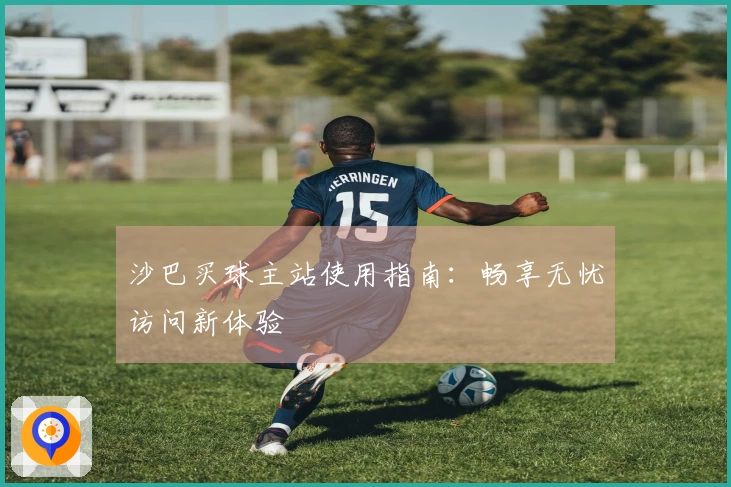 沙巴买球主站使用指南：畅享无忧访问新体验